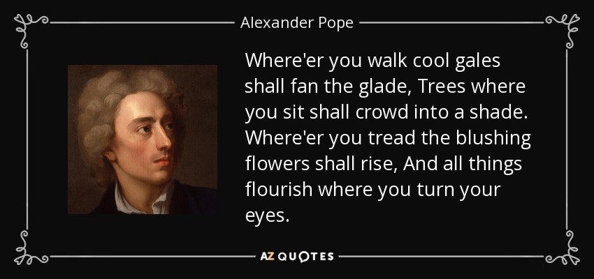 Where'er you walk cool gales shall fan the glade, Trees where you sit shall crowd into a shade. Where'er you tread the blushing flowers shall rise, And all things flourish where you turn your eyes. - Alexander Pope