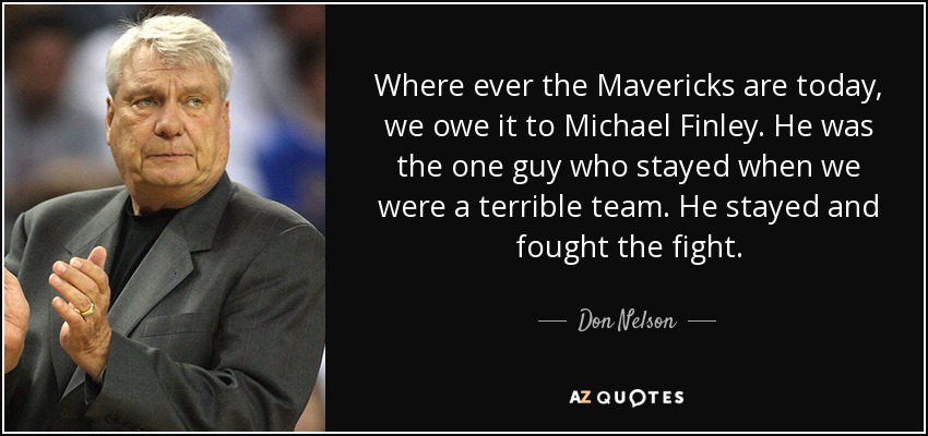 Where ever the Mavericks are today, we owe it to Michael Finley. He was the one guy who stayed when we were a terrible team. He stayed and fought the fight. - Don Nelson