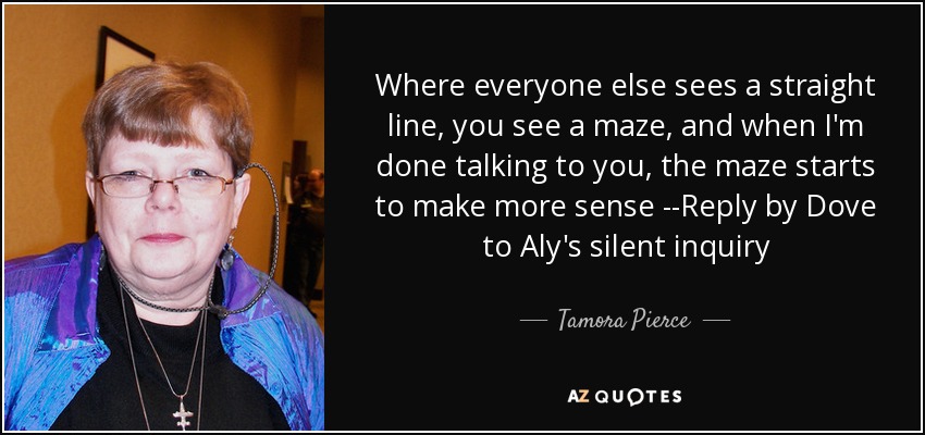 Where everyone else sees a straight line, you see a maze, and when I'm done talking to you, the maze starts to make more sense --Reply by Dove to Aly's silent inquiry - Tamora Pierce