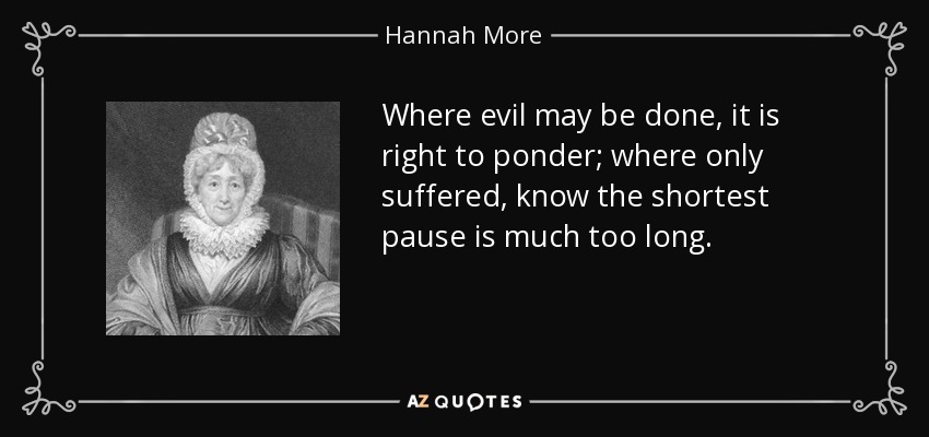 Where evil may be done, it is right to ponder; where only suffered, know the shortest pause is much too long. - Hannah More