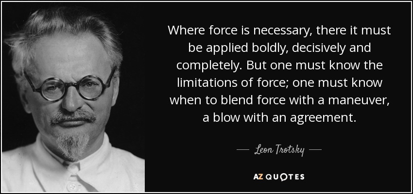 Where force is necessary, there it must be applied boldly, decisively and completely. But one must know the limitations of force; one must know when to blend force with a maneuver, a blow with an agreement. - Leon Trotsky