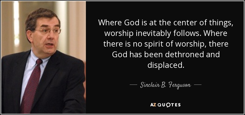 Where God is at the center of things, worship inevitably follows. Where there is no spirit of worship, there God has been dethroned and displaced. - Sinclair B. Ferguson