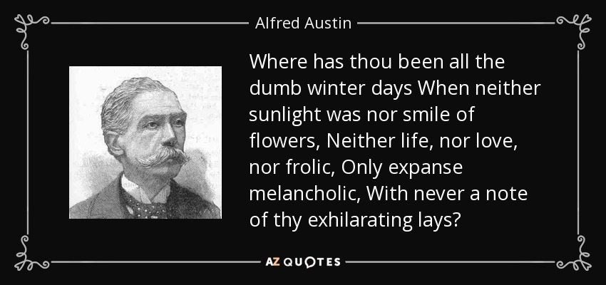 Where has thou been all the dumb winter days When neither sunlight was nor smile of flowers, Neither life, nor love, nor frolic, Only expanse melancholic, With never a note of thy exhilarating lays? - Alfred Austin