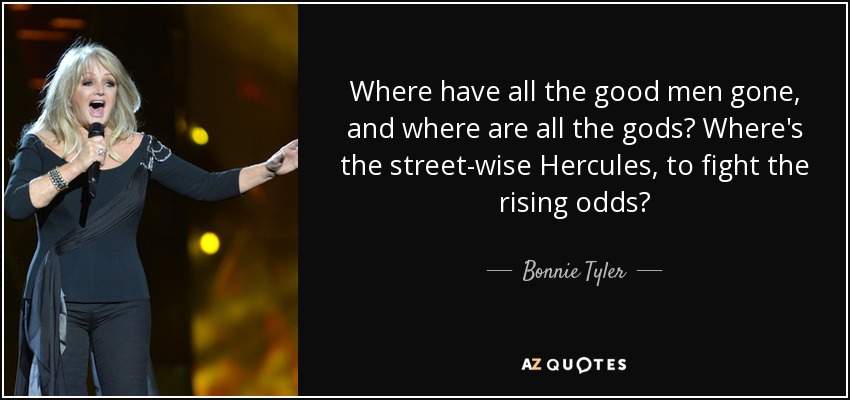 Where have all the good men gone, and where are all the gods? Where's the street-wise Hercules, to fight the rising odds? - Bonnie Tyler