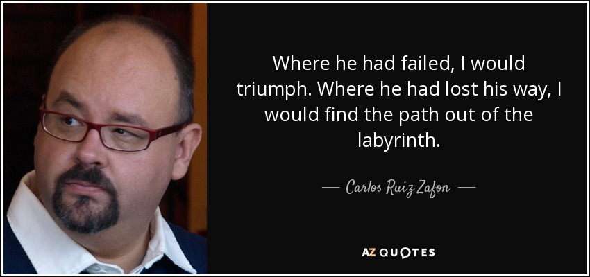 Where he had failed, I would triumph. Where he had lost his way, I would find the path out of the labyrinth. - Carlos Ruiz Zafon