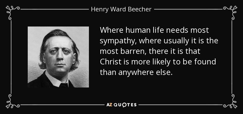 Where human life needs most sympathy, where usually it is the most barren, there it is that Christ is more likely to be found than anywhere else. - Henry Ward Beecher