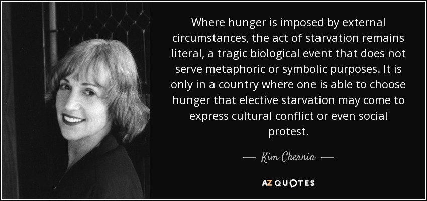 Where hunger is imposed by external circumstances, the act of starvation remains literal, a tragic biological event that does not serve metaphoric or symbolic purposes. It is only in a country where one is able to choose hunger that elective starvation may come to express cultural conflict or even social protest. - Kim Chernin