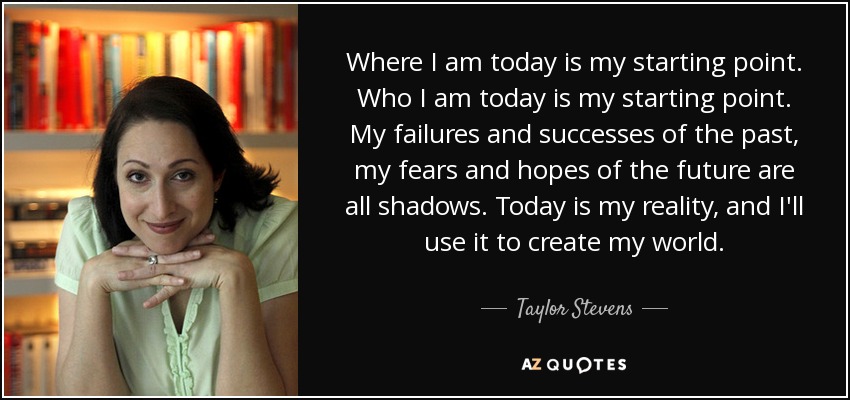 Where I am today is my starting point. Who I am today is my starting point. My failures and successes of the past, my fears and hopes of the future are all shadows. Today is my reality, and I'll use it to create my world. - Taylor Stevens