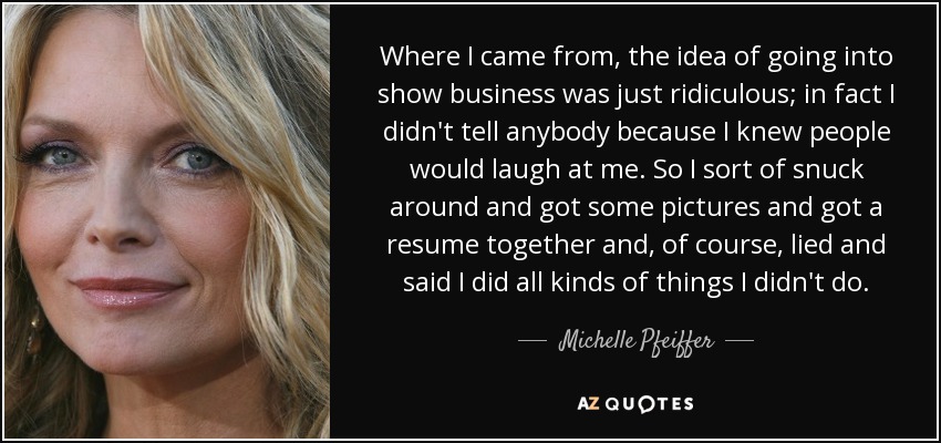 Where I came from, the idea of going into show business was just ridiculous; in fact I didn't tell anybody because I knew people would laugh at me. So I sort of snuck around and got some pictures and got a resume together and, of course, lied and said I did all kinds of things I didn't do. - Michelle Pfeiffer