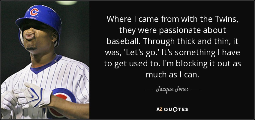 Where I came from with the Twins, they were passionate about baseball. Through thick and thin, it was, 'Let's go.' It's something I have to get used to. I'm blocking it out as much as I can. - Jacque Jones