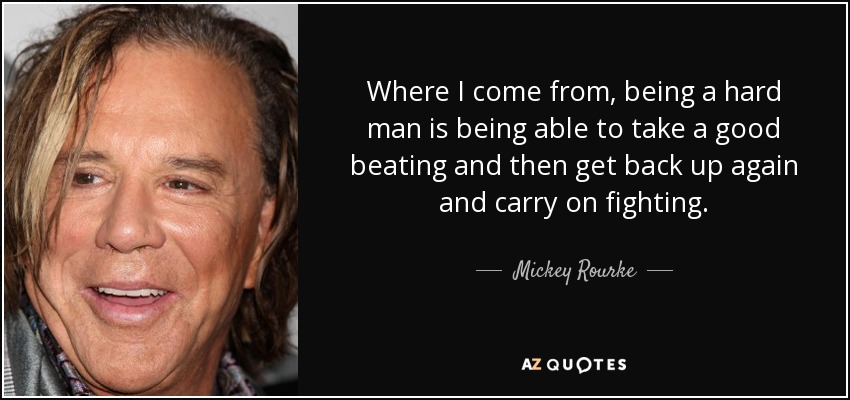 Where I come from, being a hard man is being able to take a good beating and then get back up again and carry on fighting. - Mickey Rourke