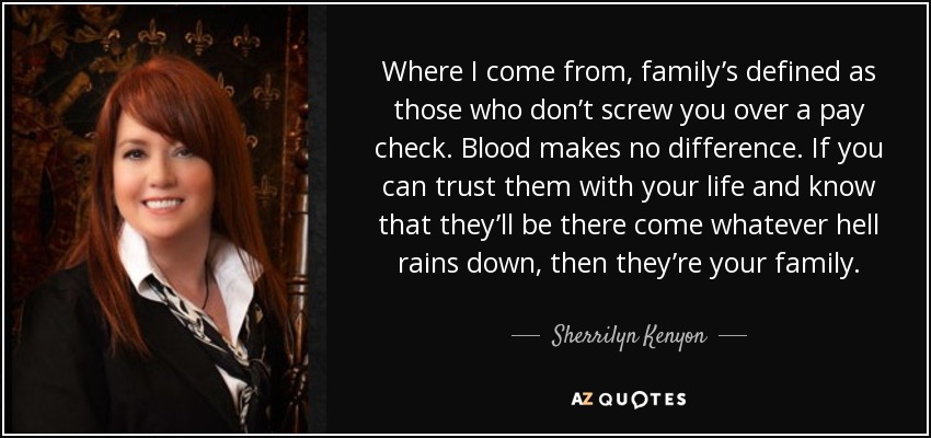 Where I come from, family’s defined as those who don’t screw you over a pay check. Blood makes no difference. If you can trust them with your life and know that they’ll be there come whatever hell rains down, then they’re your family. - Sherrilyn Kenyon