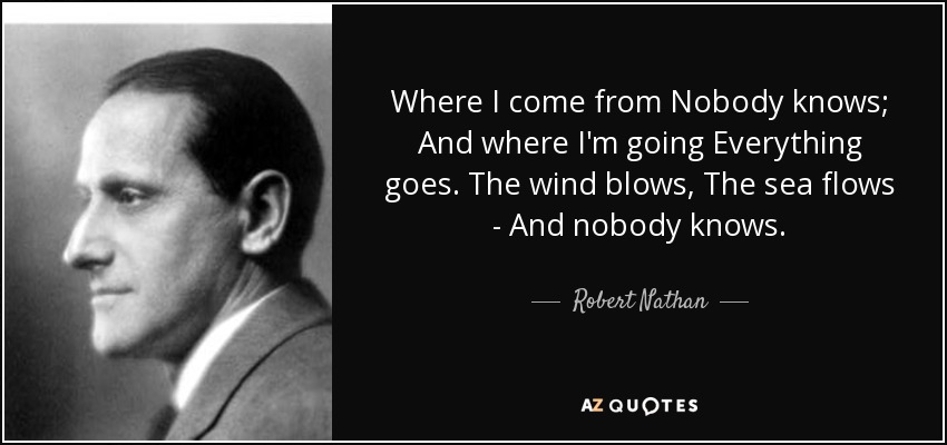 Where I come from Nobody knows; And where I'm going Everything goes. The wind blows, The sea flows - And nobody knows. - Robert Nathan