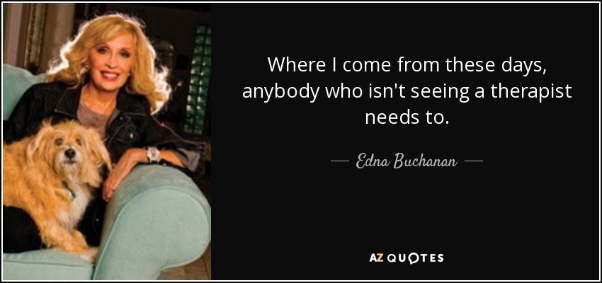 Where I come from these days, anybody who isn't seeing a therapist needs to. - Edna Buchanan