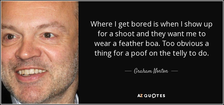 Where I get bored is when I show up for a shoot and they want me to wear a feather boa. Too obvious a thing for a poof on the telly to do. - Graham Norton