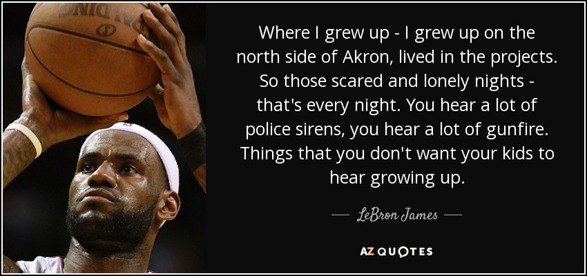 Where I grew up - I grew up on the north side of Akron, lived in the projects. So those scared and lonely nights - that's every night. You hear a lot of police sirens, you hear a lot of gunfire. Things that you don't want your kids to hear growing up. - LeBron James