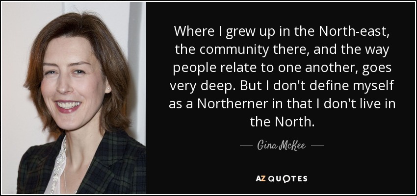 Where I grew up in the North-east, the community there, and the way people relate to one another, goes very deep. But I don't define myself as a Northerner in that I don't live in the North. - Gina McKee