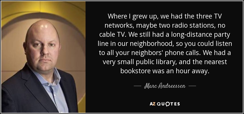 Where I grew up, we had the three TV networks, maybe two radio stations, no cable TV. We still had a long-distance party line in our neighborhood, so you could listen to all your neighbors' phone calls. We had a very small public library, and the nearest bookstore was an hour away. - Marc Andreessen