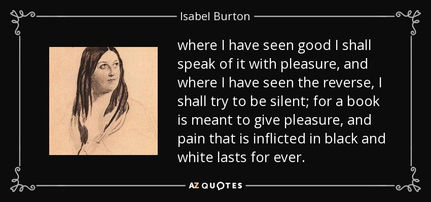 where I have seen good I shall speak of it with pleasure, and where I have seen the reverse, I shall try to be silent; for a book is meant to give pleasure, and pain that is inflicted in black and white lasts for ever. - Isabel Burton