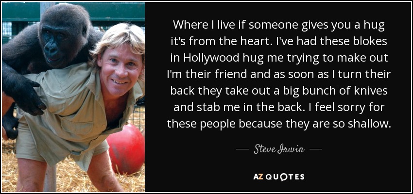 Where I live if someone gives you a hug it's from the heart. I've had these blokes in Hollywood hug me trying to make out I'm their friend and as soon as I turn their back they take out a big bunch of knives and stab me in the back. I feel sorry for these people because they are so shallow. - Steve Irwin