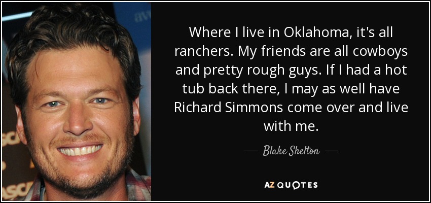 Where I live in Oklahoma, it's all ranchers. My friends are all cowboys and pretty rough guys. If I had a hot tub back there, I may as well have Richard Simmons come over and live with me. - Blake Shelton