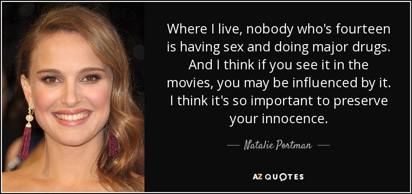 Where I live, nobody who's fourteen is having sex and doing major drugs. And I think if you see it in the movies, you may be influenced by it. I think it's so important to preserve your innocence. - Natalie Portman