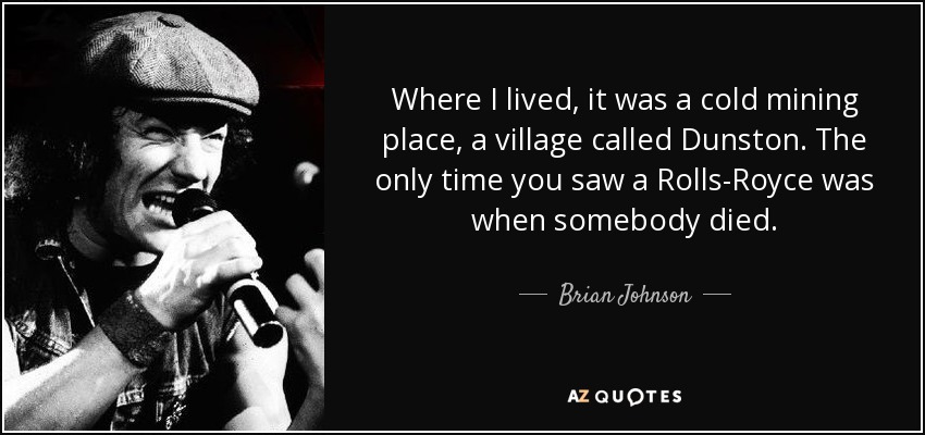 Where I lived, it was a cold mining place, a village called Dunston. The only time you saw a Rolls-Royce was when somebody died. - Brian Johnson