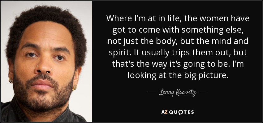 Where I'm at in life, the women have got to come with something else, not just the body, but the mind and spirit. It usually trips them out, but that's the way it's going to be. I'm looking at the big picture. - Lenny Kravitz