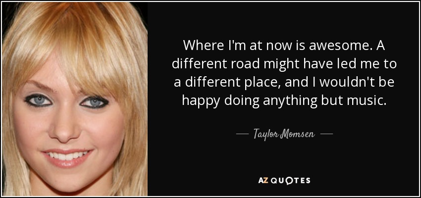 Where I'm at now is awesome. A different road might have led me to a different place, and I wouldn't be happy doing anything but music. - Taylor Momsen
