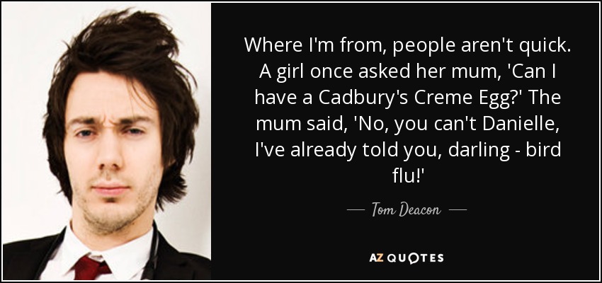 Where I'm from, people aren't quick. A girl once asked her mum, 'Can I have a Cadbury's Creme Egg?' The mum said, 'No, you can't Danielle, I've already told you, darling - bird flu!' - Tom Deacon