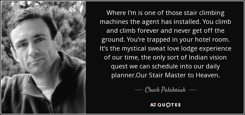 Where I'm is one of those stair climbing machines the agent has installed. You climb and climb forever and never get off the ground. You're trapped in your hotel room. It's the mystical sweat love lodge experience of our time, the only sort of Indian vision quest we can schedule into our daily planner.Our Stair Master to Heaven. - Chuck Palahniuk