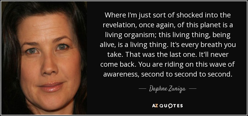 Where I'm just sort of shocked into the revelation, once again, of this planet is a living organism; this living thing, being alive, is a living thing. It's every breath you take. That was the last one. It'll never come back. You are riding on this wave of awareness, second to second to second. - Daphne Zuniga