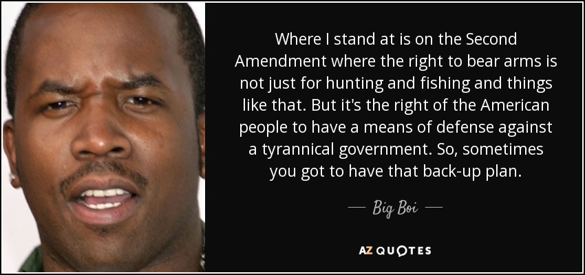 Where I stand at is on the Second Amendment where the right to bear arms is not just for hunting and fishing and things like that. But it's the right of the American people to have a means of defense against a tyrannical government. So, sometimes you got to have that back-up plan. - Big Boi