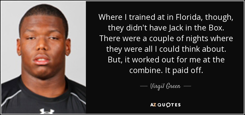 Where I trained at in Florida, though, they didn't have Jack in the Box. There were a couple of nights where they were all I could think about. But, it worked out for me at the combine. It paid off. - Virgil Green