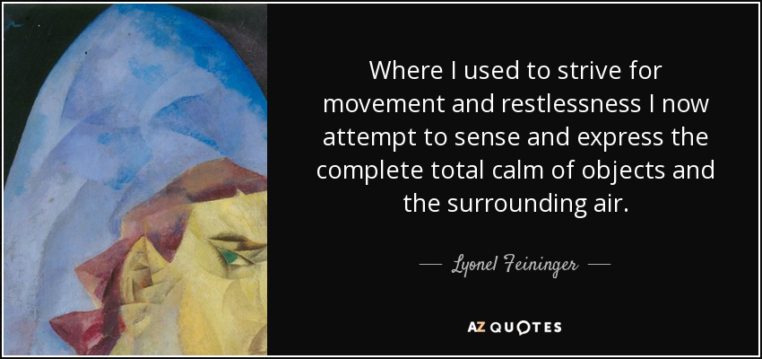 Where I used to strive for movement and restlessness I now attempt to sense and express the complete total calm of objects and the surrounding air. - Lyonel Feininger