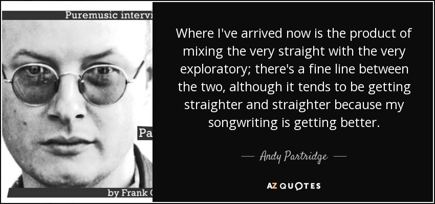 Where I've arrived now is the product of mixing the very straight with the very exploratory; there's a fine line between the two, although it tends to be getting straighter and straighter because my songwriting is getting better. - Andy Partridge