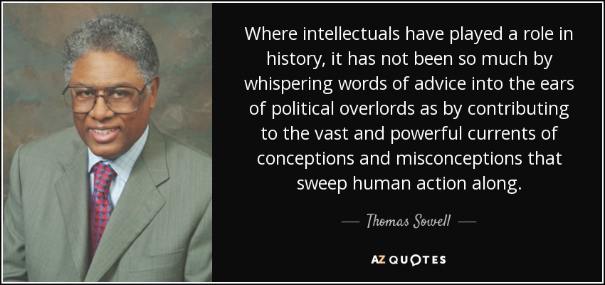 Where intellectuals have played a role in history, it has not been so much by whispering words of advice into the ears of political overlords as by contributing to the vast and powerful currents of conceptions and misconceptions that sweep human action along. - Thomas Sowell