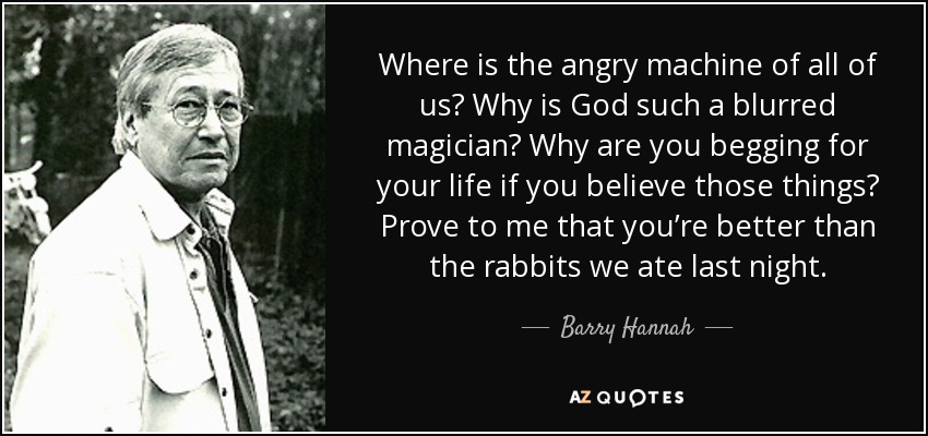 Where is the angry machine of all of us? Why is God such a blurred magician? Why are you begging for your life if you believe those things? Prove to me that you’re better than the rabbits we ate last night. - Barry Hannah