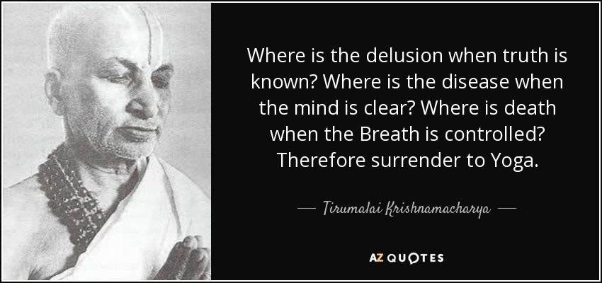 Where is the delusion when truth is known? Where is the disease when the mind is clear? Where is death when the Breath is controlled? Therefore surrender to Yoga. - Tirumalai Krishnamacharya