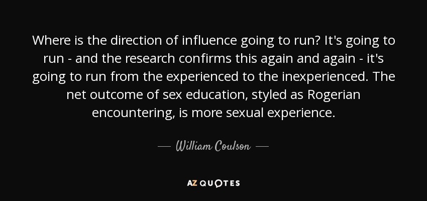 Where is the direction of influence going to run? It's going to run - and the research confirms this again and again - it's going to run from the experienced to the inexperienced. The net outcome of sex education, styled as Rogerian encountering, is more sexual experience. - William Coulson