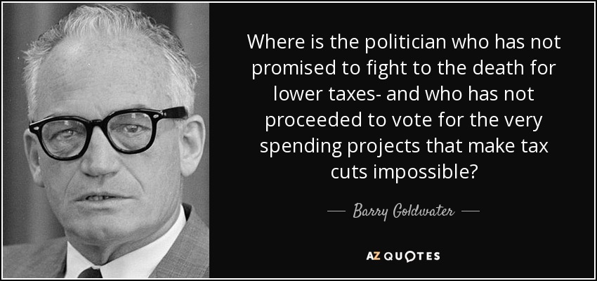 Where is the politician who has not promised to fight to the death for lower taxes- and who has not proceeded to vote for the very spending projects that make tax cuts impossible? - Barry Goldwater