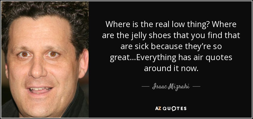 Where is the real low thing? Where are the jelly shoes that you find that are sick because they’re so great…Everything has air quotes around it now. - Isaac Mizrahi