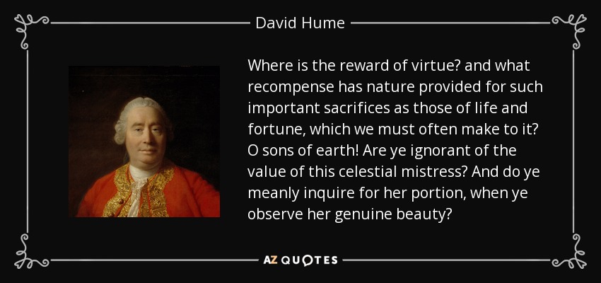 Where is the reward of virtue? and what recompense has nature provided for such important sacrifices as those of life and fortune, which we must often make to it? O sons of earth! Are ye ignorant of the value of this celestial mistress? And do ye meanly inquire for her portion, when ye observe her genuine beauty? - David Hume