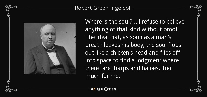 Where is the soul? . . . I refuse to believe anything of that kind without proof. The idea that, as soon as a man's breath leaves his body, the soul flops out like a chicken's head and flies off into space to find a lodgment where there [are] harps and haloes. Too much for me. - Robert Green Ingersoll