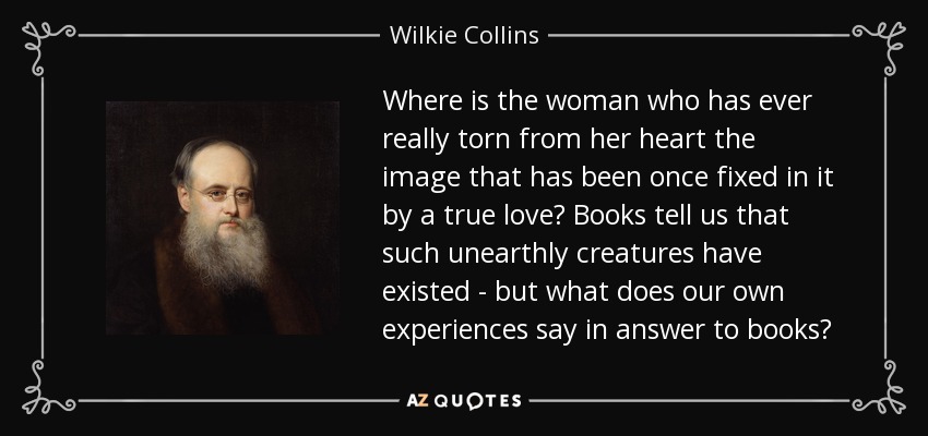 Where is the woman who has ever really torn from her heart the image that has been once fixed in it by a true love? Books tell us that such unearthly creatures have existed - but what does our own experiences say in answer to books? - Wilkie Collins