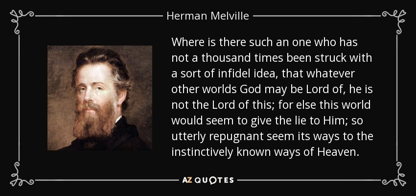 Where is there such an one who has not a thousand times been struck with a sort of infidel idea, that whatever other worlds God may be Lord of, he is not the Lord of this; for else this world would seem to give the lie to Him; so utterly repugnant seem its ways to the instinctively known ways of Heaven. - Herman Melville