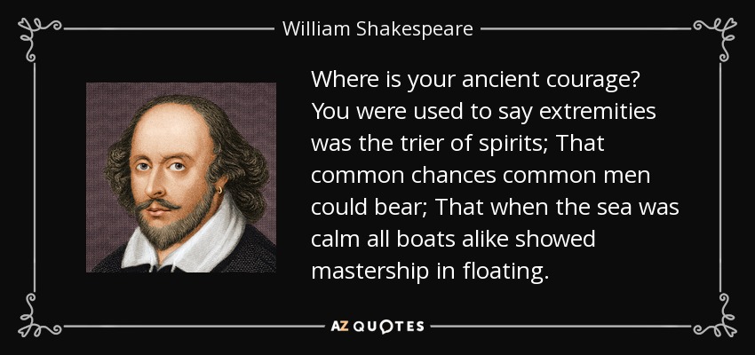 Where is your ancient courage? You were used to say extremities was the trier of spirits; That common chances common men could bear; That when the sea was calm all boats alike showed mastership in floating. - William Shakespeare