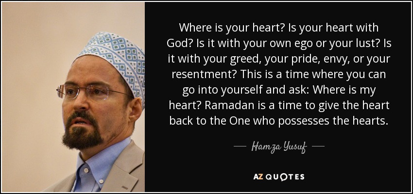 Where is your heart? Is your heart with God? Is it with your own ego or your lust? Is it with your greed, your pride, envy, or your resentment? This is a time where you can go into yourself and ask: Where is my heart? Ramadan is a time to give the heart back to the One who possesses the hearts. - Hamza Yusuf