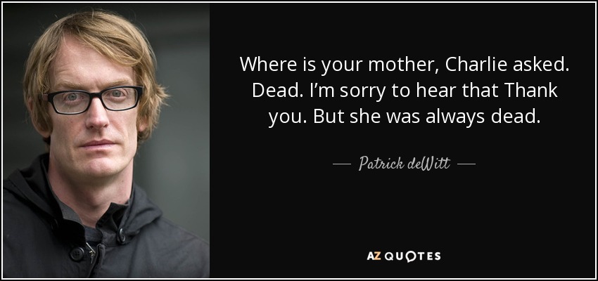 Where is your mother, Charlie asked. Dead. I’m sorry to hear that Thank you. But she was always dead. - Patrick deWitt