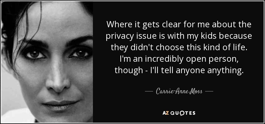 Where it gets clear for me about the privacy issue is with my kids because they didn't choose this kind of life. I'm an incredibly open person, though - I'll tell anyone anything. - Carrie-Anne Moss